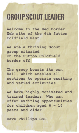 Group Scout Leader

Welcome to the Red Border Web site of the 6th Sutton Coldfield East.We are a thriving Scout group situatedon the Sutton Coldfield border off Douay Road.The group boasts its own hall, which enables all sections to operate excitingand varied activities.We have highly motivated and trained leaders. Who can offer exciting opportunities for children aged 6 – 14 years and older.Dave Phillips GSL